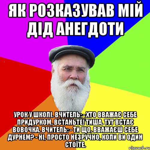 Як розказував мій дід анегдоти Урок у школі. вчитель: - Хто вважає себе придурком, встаньте! Тиша. Тут встає Вовочка. вчитель: - Ти що, вважаєш себе дурнем? - Ні, просто незручно, коли ви один стоїте.