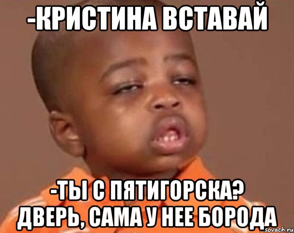 -Кристина вставай -ты с пятигорска? дверь, сама у нее борода, Мем  Какой пацан (негритенок)