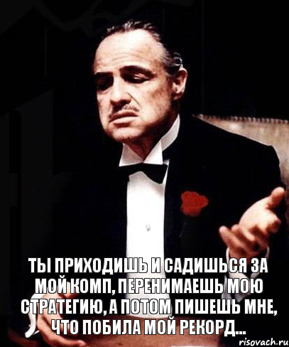  Ты приходишь и садишься за мой комп, перенимаешь мою стратегию, а потом пишешь мне, что побила мой рекорд...