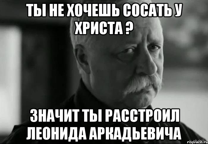 Ты не хочешь сосать у Христа ? Значит ты расстроил Леонида Аркадьевича, Мем Не расстраивай Леонида Аркадьевича