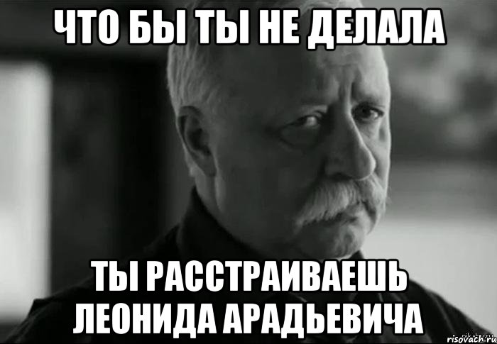 ЧТО БЫ ТЫ НЕ ДЕЛАЛА ТЫ РАССТРАИВАЕШЬ ЛЕОНИДА АРАДЬЕВИЧА, Мем Не расстраивай Леонида Аркадьевича