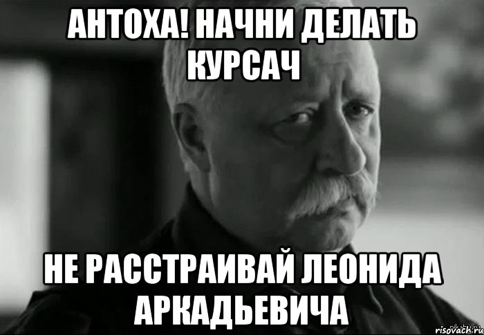 АНТОХА! НАЧНИ ДЕЛАТЬ КУРСАЧ НЕ РАССТРАИВАЙ ЛЕОНИДА АРКАДЬЕВИЧА, Мем Не расстраивай Леонида Аркадьевича