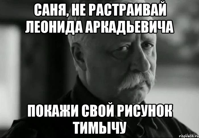 Саня, не растраивай Леонида Аркадьевича Покажи свой рисунок Тимычу, Мем Не расстраивай Леонида Аркадьевича