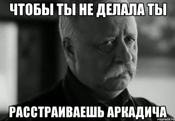 чтобы ты не делала ты расстраиваешь аркадича, Мем Не расстраивай Леонида Аркадьевича