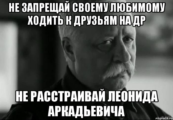 не запрещай своему любимому ходить к друзьям на др не расстраивай Леонида аркадьевича, Мем Не расстраивай Леонида Аркадьевича