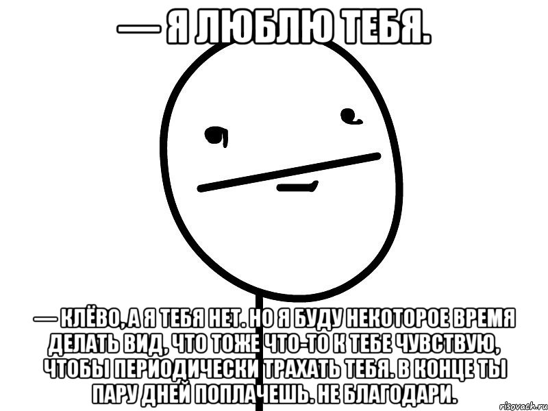 — Я люблю тебя. — Клёво, а я тебя нет. Но я буду некоторое время делать вид, что тоже что-то к тебе чувствую, чтобы периодически трахать тебя. В конце ты пару дней поплачешь. Не благодари., Мем Покерфэйс