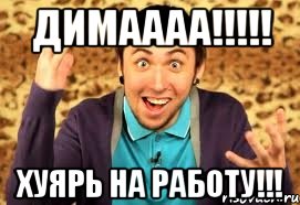 ДИМАААА!!!!! ХУЯРЬ на РАБОТУ!!!