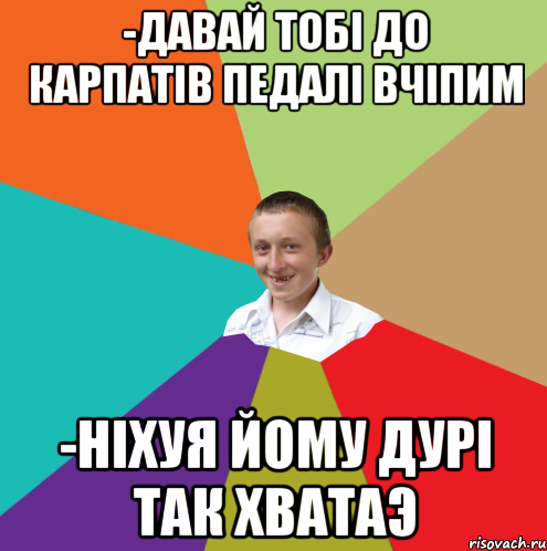 -давай тобі до Карпатів педалі вчіпим -ніхуя йому дурі так хватаэ, Мем  малый паца