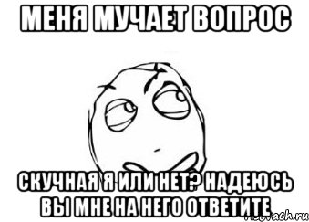 Меня мучает вопрос Скучная я или нет? Надеюсь вы мне на него ответите, Мем Мне кажется или