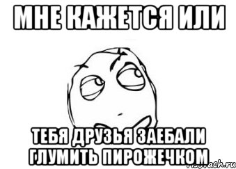 мне кажется или тебя друзья заебали глумить пирожечком, Мем Мне кажется или