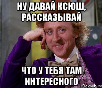 Ну давай ксюш, рассказывай Что у тебя там интересного, Мем мое лицо