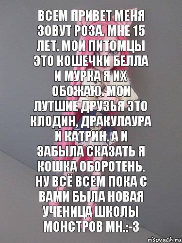 Всем привет меня зовут Роза. Мне 15 лет. Мои питомцы это кошечки Белла и Мурка я их обожаю. Мои лутшие друзья это Клодин, Дракулаура и Катрин. А и забыла сказать я Кошка Оборотень. Ну всё всем пока с вами была новая ученица школы монстров МН.:-3