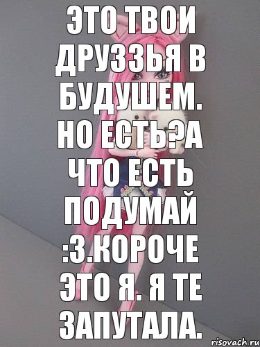 это твои друззья в будушем. но есть?а что есть подумай :3.короче это я. я те запутала.