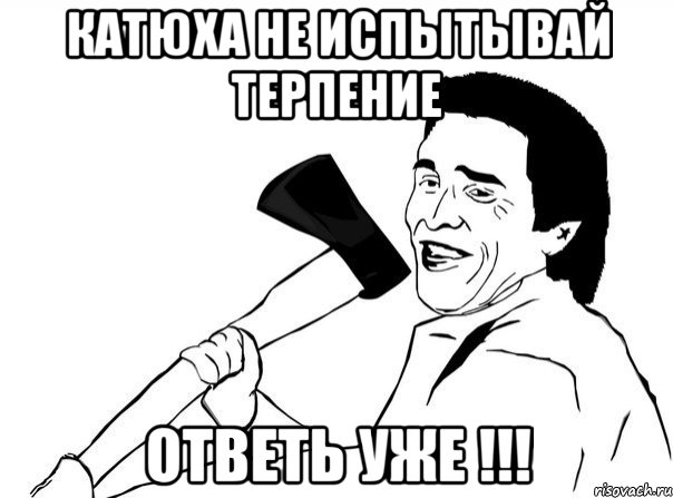 Катюха не испытывай терпение ОТВЕТЬ УЖЕ !!!