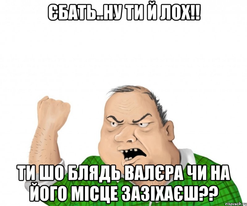 Єбать..ну ти й лох!! Ти шо блядь Валєра чи на його місце зазіхаєш??, Мем мужик