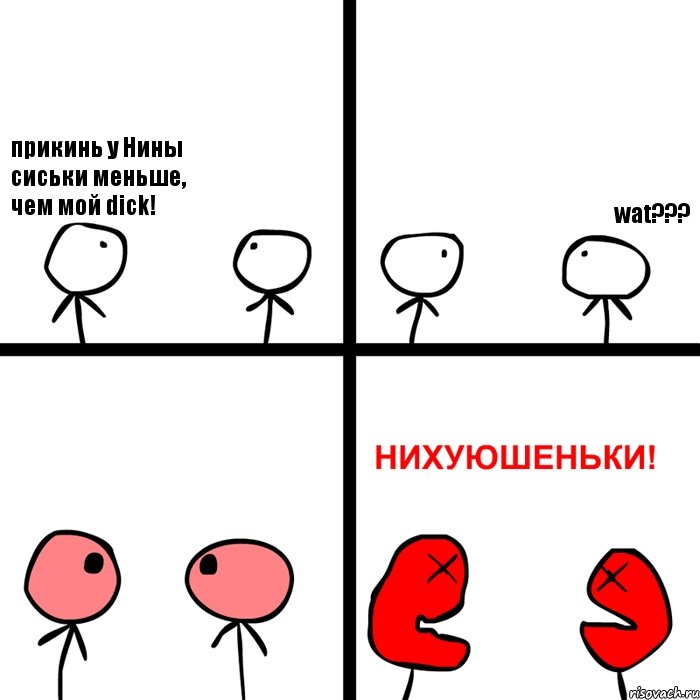 прикинь у Нины сиськи меньше, чем мой dick! wat???