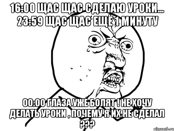 16:00 Щас щас сделаю уроки... 23:59 Щас щас ещё 1 минуту 00:00 Глаза уже болят ! не хочу делать уроки , почему я их не сделал ???, Мем Ну почему (белый фон)