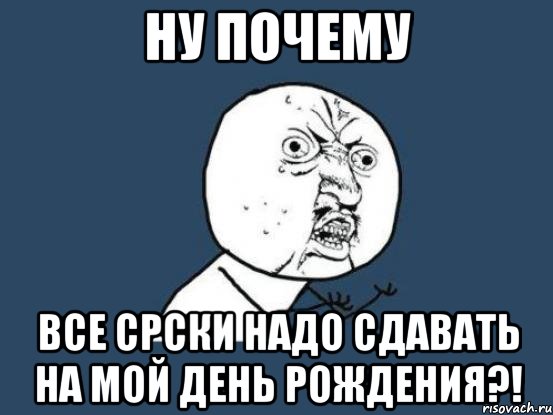 ну почему все срски надо сдавать на мой день рождения?!, Мем Ну почему