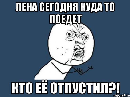 лена сегодня куда то поедет кто её отпустил?!, Мем Ну почему