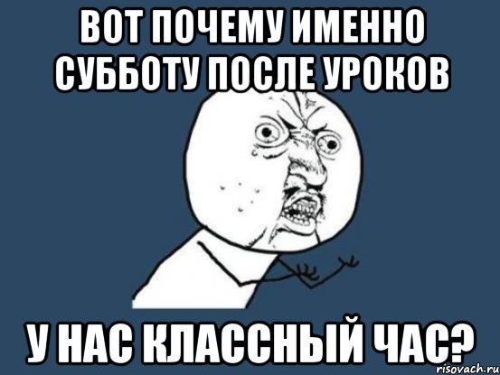 Вот почему именно субботу после уроков У нас классный час?, Мем Ну почему