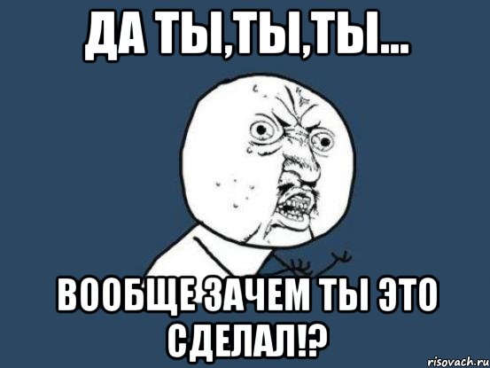 Да ты,ты,ты... Вообще зачем ты это сделал!?, Мем Ну почему