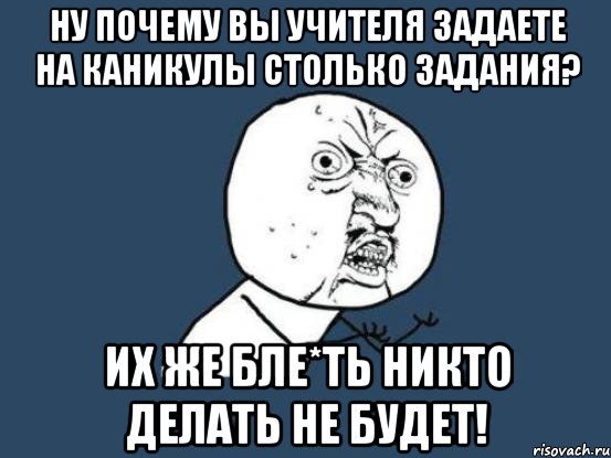 Ну почему вы Учителя задаете на каникулы столько задания? Их же бле*ть никто делать не будет!, Мем Ну почему