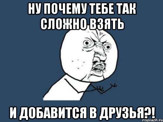 Ну почему тебе так сложно взять И добавится в друзья?!, Мем Ну почему