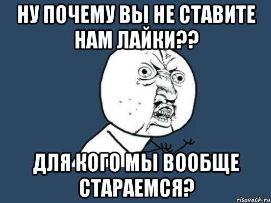 ну почему вы не ставите нам лайки?? для кого мы вообще стараемся?, Мем Ну почему