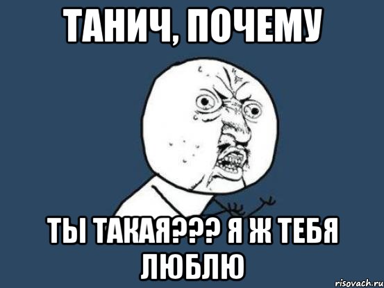 Танич, почему Ты такая??? я ж тебя люблю, Мем Ну почему