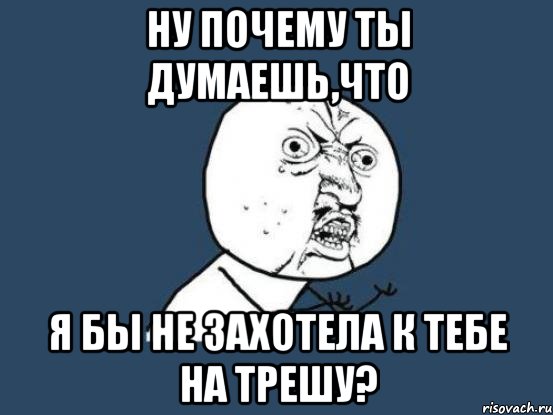 ну почему ты думаешь,что я бы не захотела к тебе на трешу?, Мем Ну почему