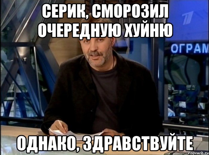 Серик, сморозил очередную хуйню Однако, здравствуйте, Мем Однако Здравствуйте