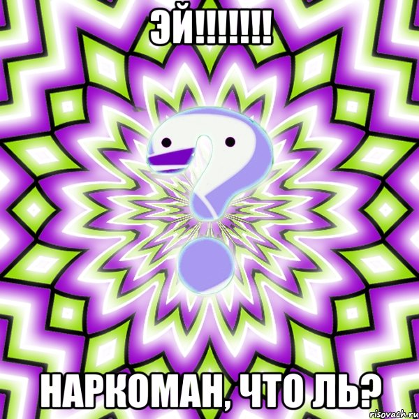 Эй!!!!!!! Наркоман, что ль?