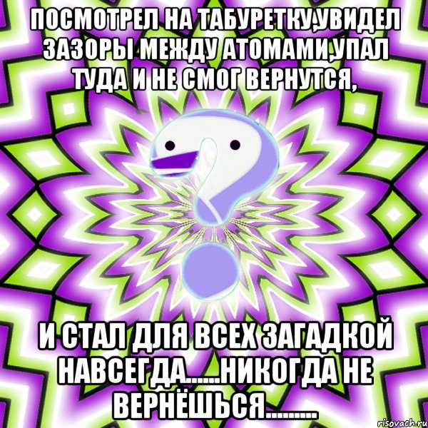 посмотрел на табуретку,увидел зазоры между атомами,упал туда и не смог вернутся, и стал для всех загадкой навсегда......никогда не вернёшься.........