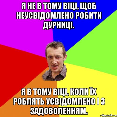 Я не в тому віці, щоб неусвідомлено робити дурниці. Я в тому віці, коли їх роблять усвідомлено і з задоволенням., Мем Чоткий паца