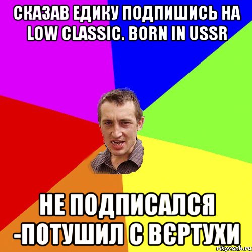 сказав Едику подпишись на Low classic. born in USSR не подписался -потушил с вєртухи, Мем Чоткий паца