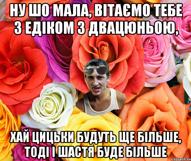 Ну шо мала, вітаємо тебе з Едіком з двацюньою, хай цицьки будуть ще більше, тоді і шастя буде більше, Мем  пацанчо