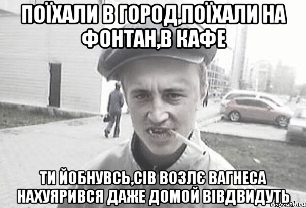 поїхали в город,поїхали на фонтан,в кафе ти йобнувсь,сів возлє Вагнеса нахуярився даже домой вівдвидуть, Мем Пацанська философия