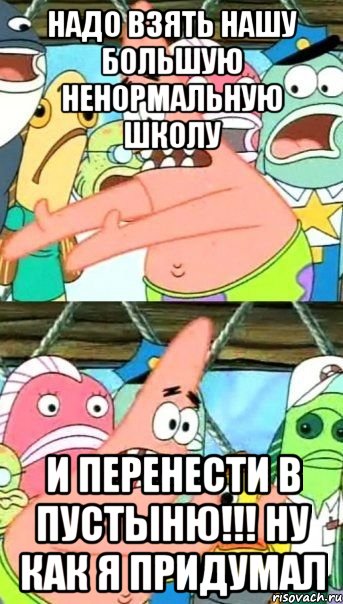 надо взять нашу большую ненормальную школу и перенести в пустыню!!! ну как я придумал, Мем Патрик (берешь и делаешь)