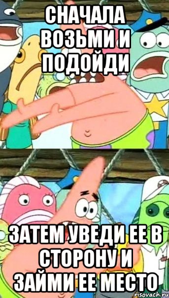 сначала возьми и подойди затем уведи ее в сторону и займи ее место, Мем Патрик (берешь и делаешь)