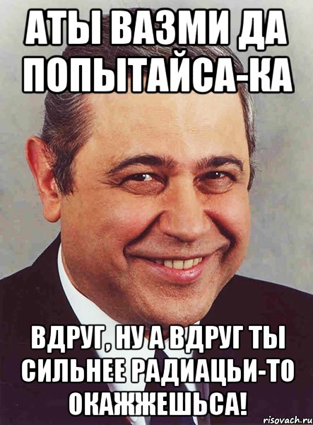 АТЫ ВАЗМИ ДА ПОПЫТАЙСА-КА ВДРУГ, НУ А ВДРУГ ТЫ СИЛЬНЕЕ РАДИАЦЬИ-ТО ОКАЖЖЕШЬСА!, Мем петросян