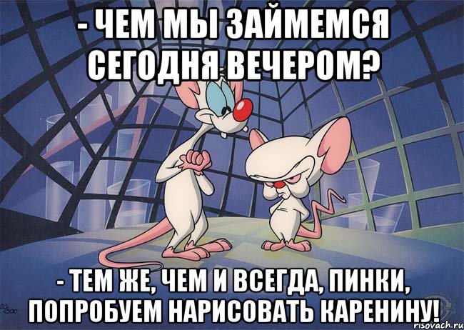 - чем мы займемся сегодня вечером? - тем же, чем и всегда, Пинки, попробуем нарисовать каренину!