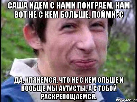 Саша идем с нами поиграем, нам вот не с кем больше, пойми :C Да, клянемся, что не с кем ольше и вообще мы аутисты, а с тобой раскрепощаемся., Мем  Пиздун