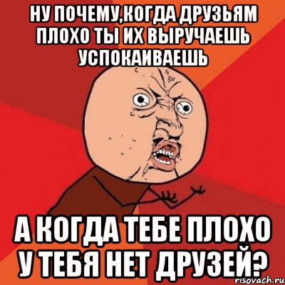 ну почему,когда друзьям плохо ты их выручаешь успокаиваешь а когда тебе плохо у тебя нет друзей?, Мем Почему