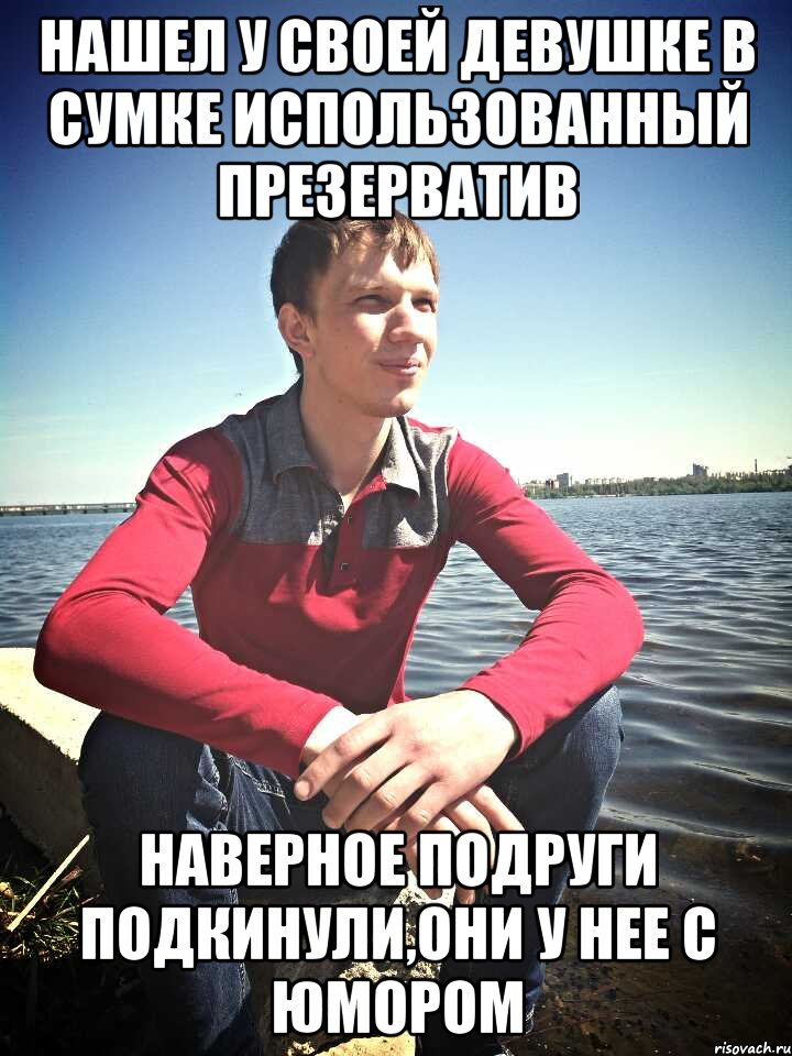 Нашел у своей девушке в сумке использованный презерватив наверное подруги подкинули,они у нее с юмором