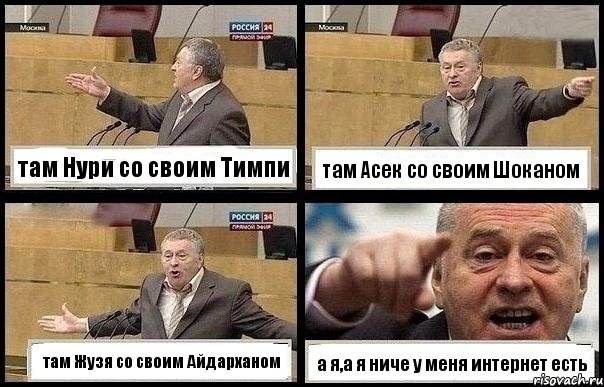 там Нури со своим Тимпи там Асек со своим Шоканом там Жузя со своим Айдарханом а я,а я ниче у меня интернет есть, Комикс с Жириновским