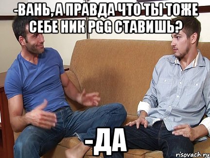 -Вань, а правда что ты тоже себе ник PGG ставишь? -Да