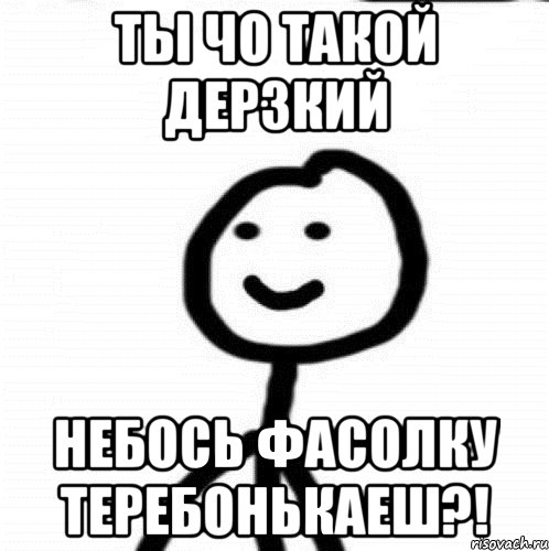 ты чо такой дерзкий небось фасолку теребонькаеш?!