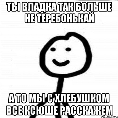 Ты Владка так больше не теребонькай а то мы с хлебушком все Ксюше расскажем, Мем Теребонька (Диб Хлебушек)