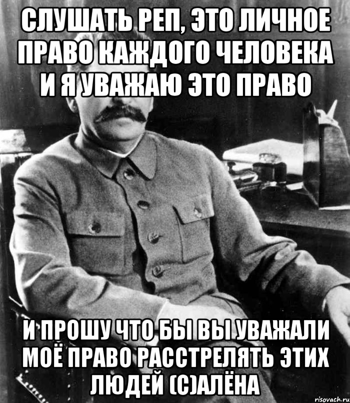 слушать реп, это личное право каждого человека и я уважаю это право и прошу что бы вы уважали моё право расстрелять этих людей (с)Алёна, Мем  иосиф сталин