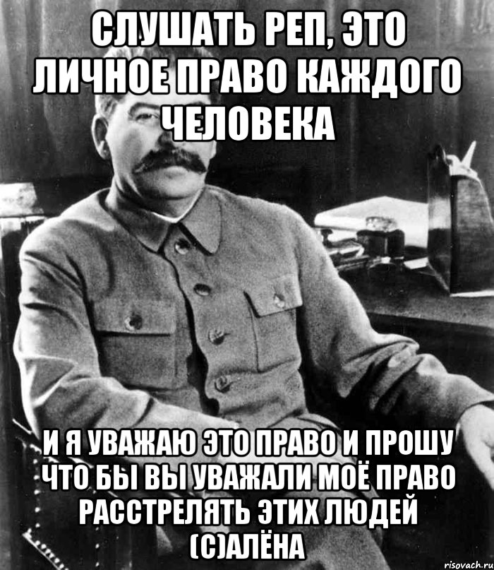 слушать реп, это личное право каждого человека и я уважаю это право и прошу что бы вы уважали моё право расстрелять этих людей (с)Алёна, Мем  иосиф сталин